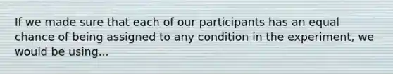 If we made sure that each of our participants has an equal chance of being assigned to any condition in the experiment, we would be using...