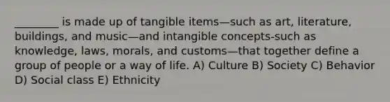 ________ is made up of tangible items—such as art, literature, buildings, and music—and intangible concepts-such as knowledge, laws, morals, and customs—that together define a group of people or a way of life. A) Culture B) Society C) Behavior D) Social class E) Ethnicity