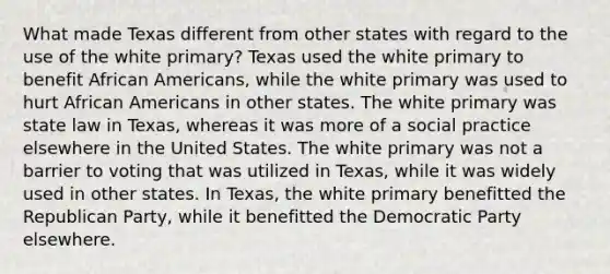 What made Texas different from other states with regard to the use of the white primary? Texas used the white primary to benefit African Americans, while the white primary was used to hurt African Americans in other states. The white primary was state law in Texas, whereas it was more of a social practice elsewhere in the United States. The white primary was not a barrier to voting that was utilized in Texas, while it was widely used in other states. In Texas, the white primary benefitted the Republican Party, while it benefitted the Democratic Party elsewhere.