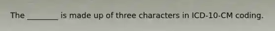 The ________ is made up of three characters in ICD-10-CM coding.