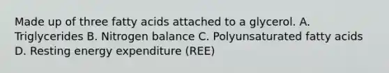 Made up of three fatty acids attached to a glycerol. A. Triglycerides B. Nitrogen balance C. Polyunsaturated fatty acids D. Resting energy expenditure (REE)