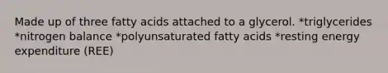 Made up of three fatty acids attached to a glycerol. *triglycerides *nitrogen balance *polyunsaturated fatty acids *resting energy expenditure (REE)