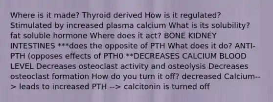 Where is it made? Thyroid derived How is it regulated? Stimulated by increased plasma calcium What is its solubility? fat soluble hormone Where does it act? BONE KIDNEY INTESTINES ***does the opposite of PTH What does it do? ANTI-PTH (opposes effects of PTH0 **DECREASES CALCIUM BLOOD LEVEL Decreases osteoclast activity and osteolysis Decreases osteoclast formation How do you turn it off? decreased Calcium--> leads to increased PTH --> calcitonin is turned off