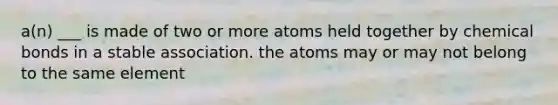 a(n) ___ is made of two or more atoms held together by chemical bonds in a stable association. the atoms may or may not belong to the same element