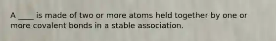 A ____ is made of two or more atoms held together by one or more covalent bonds in a stable association.