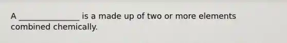 A _______________ is a made up of two or more elements combined chemically.