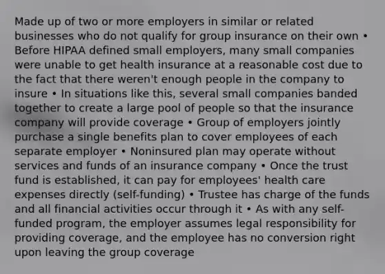 Made up of two or more employers in similar or related businesses who do not qualify for group insurance on their own • Before HIPAA defined small employers, many small companies were unable to get health insurance at a reasonable cost due to the fact that there weren't enough people in the company to insure • In situations like this, several small companies banded together to create a large pool of people so that the insurance company will provide coverage • Group of employers jointly purchase a single benefits plan to cover employees of each separate employer • Noninsured plan may operate without services and funds of an insurance company • Once the trust fund is established, it can pay for employees' health care expenses directly (self-funding) • Trustee has charge of the funds and all financial activities occur through it • As with any self-funded program, the employer assumes legal responsibility for providing coverage, and the employee has no conversion right upon leaving the group coverage