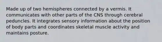 Made up of two hemispheres connected by a vermis. It communicates with other parts of the CNS through cerebral peduncles. It integrates sensory information about the position of body parts and coordinates skeletal muscle activity and maintains posture.