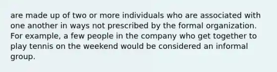 are made up of two or more individuals who are associated with one another in ways not prescribed by the formal organization. For example, a few people in the company who get together to play tennis on the weekend would be considered an informal group.