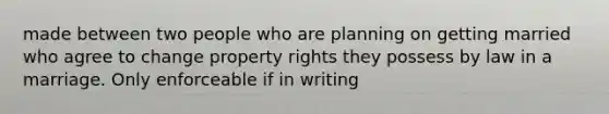 made between two people who are planning on getting married who agree to change property rights they possess by law in a marriage. Only enforceable if in writing