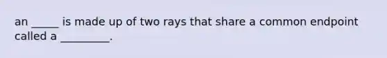 an _____ is made up of two rays that share a common endpoint called a _________.