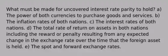 What must be made for uncovered interest rate parity to hold? a) The power of both currencies to purchase goods and services. b) The inflation rates of both nations. c) The interest rates of both nations. d) The total rate of return on assets in both nations including the reward or penalty resulting from any expected change in the exchange rate over the time that the foreign asset is held. e) The spot and forward exchange rates.