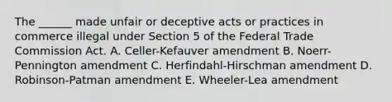 The ______ made unfair or deceptive acts or practices in commerce illegal under Section 5 of the Federal Trade Commission Act. A. Celler-Kefauver amendment B. Noerr-Pennington amendment C. Herfindahl-Hirschman amendment D. Robinson-Patman amendment E. Wheeler-Lea amendment