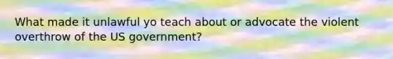 What made it unlawful yo teach about or advocate the violent overthrow of the US government?