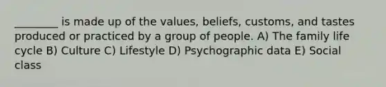 ________ is made up of the values, beliefs, customs, and tastes produced or practiced by a group of people. A) The family life cycle B) Culture C) Lifestyle D) Psychographic data E) Social class