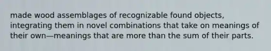 made wood assemblages of recognizable found objects, integrating them in novel combinations that take on meanings of their own—meanings that are more than the sum of their parts.