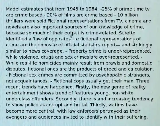 Madel estimates that from 1945 to 1984: -25% of prime time tv are crime based - 20% of films are crime based - 10 billion thrillers were sold Fictional representations from TV, cinema and novels are also important sources of our knowledge of crime, because so much of their output is crime-related. Surette identified a 'law of opposites' i.e fictional representations of crime are the opposite of official statistics report— and strikingly similar to news coverage. - Property crime is under-represented, while violence, drugs and sex crimes are over-represented. - While real-life homicides mainly result from brawls and domestic disputes, fictional ones are the products of greed and calculation. - Fictional sex crimes are committed by psychopathic strangers, not acquaintances. - Fictional cops usually get their man. Three recent trends have happened. Firstly, the new genre of reality entertainment shows trend of features young, non white underclass offenders. Secondly, there is and increasing tendency to show police as corrupt and brutal. Thirdly, victims have become more central, with law enforcers portrayed as their avengers and audiences invited to identify with their suffering.