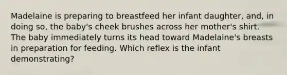 Madelaine is preparing to breastfeed her infant daughter, and, in doing so, the baby's cheek brushes across her mother's shirt. The baby immediately turns its head toward Madelaine's breasts in preparation for feeding. Which reflex is the infant demonstrating?