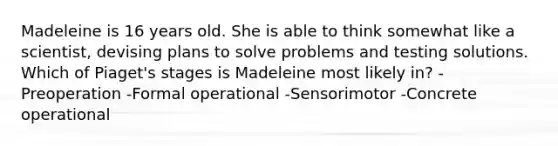 Madeleine is 16 years old. She is able to think somewhat like a scientist, devising plans to solve problems and testing solutions. Which of Piaget's stages is Madeleine most likely in? -Preoperation -Formal operational -Sensorimotor -Concrete operational