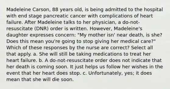 Madeleine Carson, 88 years old, is being admitted to the hospital with end stage pancreatic cancer with complications of heart failure. After Madeleine talks to her physician, a do-not- resuscitate (DNR) order is written. However, Madeleine's daughter expresses concern: "My mother isn' near death, is she? Does this mean you're going to stop giving her medical care?" Which of these responses by the nurse are correct? Select all that apply. a. She will still be taking medications to treat her heart failure. b. A do-not-resuscitate order does not indicate that her death is coming soon. It just helps us follow her wishes in the event that her heart does stop. c. Unfortunately, yes; it does mean that she will die soon.