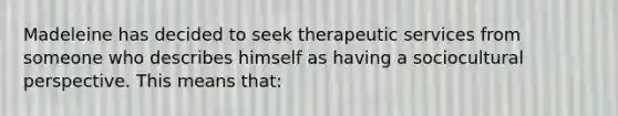 Madeleine has decided to seek therapeutic services from someone who describes himself as having a sociocultural perspective. This means that: