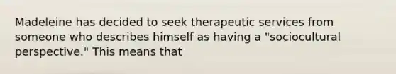 Madeleine has decided to seek therapeutic services from someone who describes himself as having a "sociocultural perspective." This means that