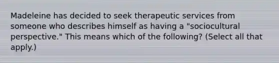 Madeleine has decided to seek therapeutic services from someone who describes himself as having a "sociocultural perspective." This means which of the following? (Select all that apply.)