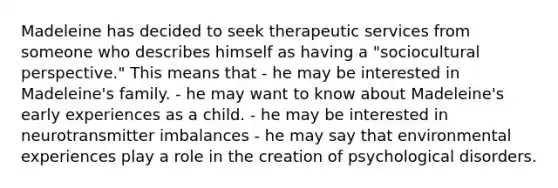 Madeleine has decided to seek therapeutic services from someone who describes himself as having a "sociocultural perspective." This means that - he may be interested in Madeleine's family. - he may want to know about Madeleine's early experiences as a child. - he may be interested in neurotransmitter imbalances - he may say that environmental experiences play a role in the creation of psychological disorders.