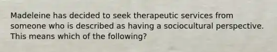 Madeleine has decided to seek therapeutic services from someone who is described as having a sociocultural perspective. This means which of the following?