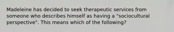 Madeleine has decided to seek therapeutic services from someone who describes himself as having a "sociocultural perspective". This means which of the following?