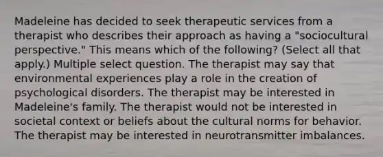 Madeleine has decided to seek therapeutic services from a therapist who describes their approach as having a "sociocultural perspective." This means which of the following? (Select all that apply.) Multiple select question. The therapist may say that environmental experiences play a role in the creation of psychological disorders. The therapist may be interested in Madeleine's family. The therapist would not be interested in societal context or beliefs about the cultural norms for behavior. The therapist may be interested in neurotransmitter imbalances.