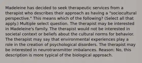 Madeleine has decided to seek therapeutic services from a therapist who describes their approach as having a "sociocultural perspective." This means which of the following? (Select all that apply.) Multiple select question. The therapist may be interested in Madeleine's family. The therapist would not be interested in societal context or beliefs about the cultural norms for behavior. The therapist may say that environmental experiences play a role in the creation of psychological disorders. The therapist may be interested in neurotransmitter imbalances. Reason: No, this description is more typical of the biological approach.