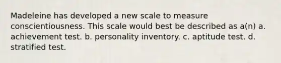 Madeleine has developed a new scale to measure conscientiousness. This scale would best be described as a(n) a. achievement test. b. personality inventory. c. aptitude test. d. stratified test.