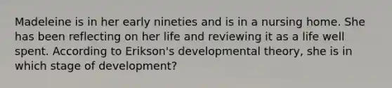 Madeleine is in her early nineties and is in a nursing home. She has been reflecting on her life and reviewing it as a life well spent. According to Erikson's developmental theory, she is in which stage of development?