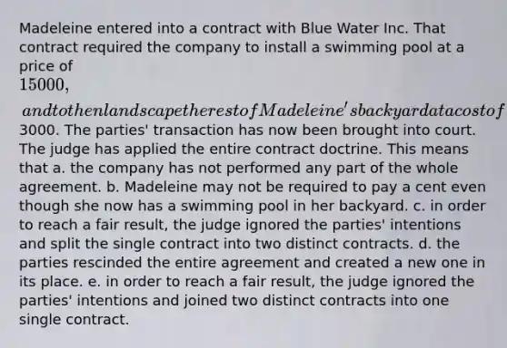 Madeleine entered into a contract with Blue Water Inc. That contract required the company to install a swimming pool at a price of 15 000, and to then landscape the rest of Madeleine's backyard at a cost of3000. The parties' transaction has now been brought into court. The judge has applied the entire contract doctrine. This means that a. the company has not performed any part of the whole agreement. b. Madeleine may not be required to pay a cent even though she now has a swimming pool in her backyard. c. in order to reach a fair result, the judge ignored the parties' intentions and split the single contract into two distinct contracts. d. the parties rescinded the entire agreement and created a new one in its place. e. in order to reach a fair result, the judge ignored the parties' intentions and joined two distinct contracts into one single contract.