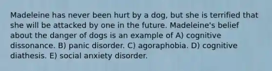 Madeleine has never been hurt by a dog, but she is terrified that she will be attacked by one in the future. Madeleine's belief about the danger of dogs is an example of A) cognitive dissonance. B) panic disorder. C) agoraphobia. D) cognitive diathesis. E) social anxiety disorder.