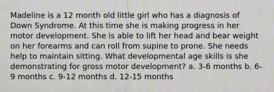 Madeline is a 12 month old little girl who has a diagnosis of Down Syndrome. At this time she is making progress in her motor development. She is able to lift her head and bear weight on her forearms and can roll from supine to prone. She needs help to maintain sitting. What developmental age skills is she demonstrating for gross motor development? a. 3-6 months b. 6-9 months c. 9-12 months d. 12-15 months