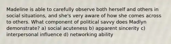 Madeline is able to carefully observe both herself and others in social situations, and she's very aware of how she comes across to others. What component of political savvy does Madlyn demonstrate? a) social acuteness b) apparent sincerity c) interpersonal influence d) networking ability