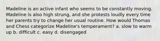 Madeline is an active infant who seems to be constantly moving. Madeline is also high strung, and she protests loudly every time her parents try to change her usual routine. How would Thomas and Chess categorize Madeline's temperament? a. slow to warm up b. difficult c. easy d. disengaged