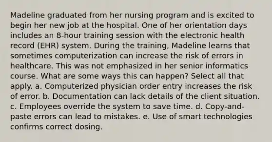 Madeline graduated from her nursing program and is excited to begin her new job at the hospital. One of her orientation days includes an 8-hour training session with the electronic health record (EHR) system. During the training, Madeline learns that sometimes computerization can increase the risk of errors in healthcare. This was not emphasized in her senior informatics course. What are some ways this can happen? Select all that apply. a. Computerized physician order entry increases the risk of error. b. Documentation can lack details of the client situation. c. Employees override the system to save time. d. Copy-and-paste errors can lead to mistakes. e. Use of smart technologies confirms correct dosing.