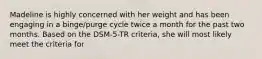 Madeline is highly concerned with her weight and has been engaging in a binge/purge cycle twice a month for the past two months. Based on the DSM-5-TR criteria, she will most likely meet the criteria for