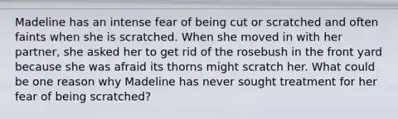 Madeline has an intense fear of being cut or scratched and often faints when she is scratched. When she moved in with her partner, she asked her to get rid of the rosebush in the front yard because she was afraid its thorns might scratch her. What could be one reason why Madeline has never sought treatment for her fear of being scratched?