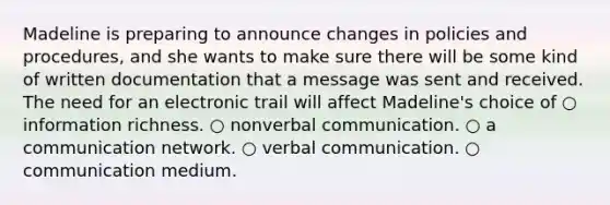 Madeline is preparing to announce changes in policies and procedures, and she wants to make sure there will be some kind of written documentation that a message was sent and received. The need for an electronic trail will affect Madeline's choice of ○ information richness. ○ nonverbal communication. ○ a communication network. ○ verbal communication. ○ communication medium.