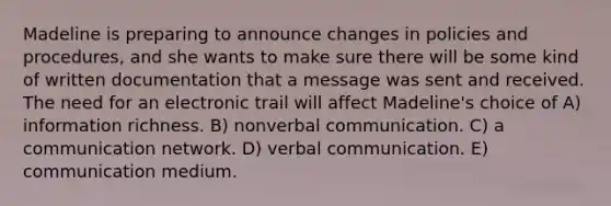 Madeline is preparing to announce changes in policies and procedures, and she wants to make sure there will be some kind of written documentation that a message was sent and received. The need for an electronic trail will affect Madeline's choice of A) information richness. B) nonverbal communication. C) a communication network. D) verbal communication. E) communication medium.