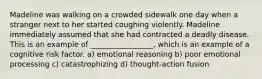 Madeline was walking on a crowded sidewalk one day when a stranger next to her started coughing violently. Madeline immediately assumed that she had contracted a deadly disease. This is an example of _________________, which is an example of a cognitive risk factor. a) emotional reasoning b) poor emotional processing c) catastrophizing d) thought-action fusion