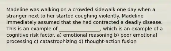 Madeline was walking on a crowded sidewalk one day when a stranger next to her started coughing violently. Madeline immediately assumed that she had contracted a deadly disease. This is an example of _________________, which is an example of a cognitive risk factor. a) emotional reasoning b) poor emotional processing c) catastrophizing d) thought-action fusion