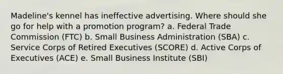 Madeline's kennel has ineffective advertising. Where should she go for help with a promotion program? a. Federal Trade Commission (FTC) b. Small Business Administration (SBA) c. Service Corps of Retired Executives (SCORE) d. Active Corps of Executives (ACE) e. Small Business Institute (SBI)