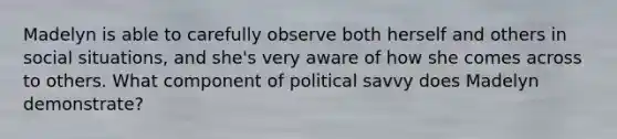 Madelyn is able to carefully observe both herself and others in social situations, and she's very aware of how she comes across to others. What component of political savvy does Madelyn demonstrate?