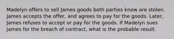 Madelyn offers to sell James goods both parties know are stolen. James accepts the offer, and agrees to pay for the goods. Later, James refuses to accept or pay for the goods. If Madelyn sues James for the breach of contract, what is the probable result.