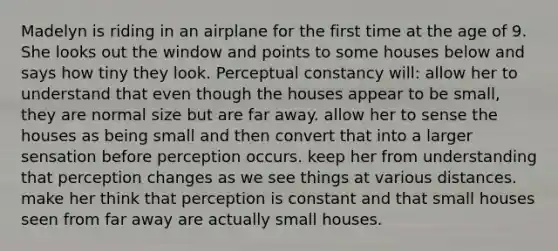 Madelyn is riding in an airplane for the first time at the age of 9. She looks out the window and points to some houses below and says how tiny they look. Perceptual constancy will: allow her to understand that even though the houses appear to be small, they are normal size but are far away. allow her to sense the houses as being small and then convert that into a larger sensation before perception occurs. keep her from understanding that perception changes as we see things at various distances. make her think that perception is constant and that small houses seen from far away are actually small houses.